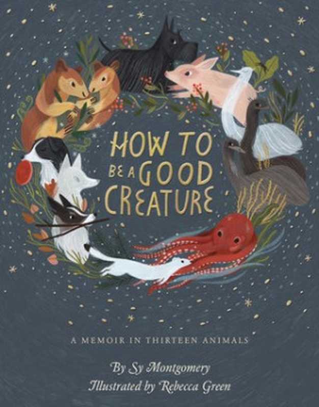 How to Be a Good Creature: A Memoir in Thirteen Animals(Sy Montgomery; Rebecca Green)(Houghton Mifflin Harcourt 2018)