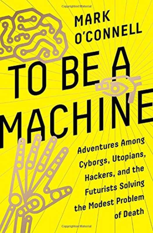 To Be a Machine: Adventures Among Cyborgs, Utopians, Hackers, and the Futurists Solving the Modest Problem of Death(Mark O’Connell)(Doubleday 2017)