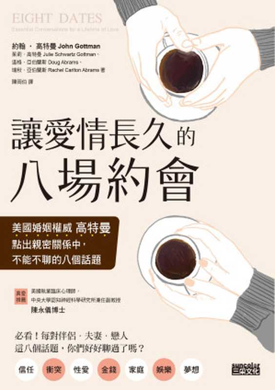 讓愛情長久的八場約會 美國婚姻權威高特曼點出親密關係中 不能不聊的八個話題 = Eight Dates  Essential Conversations for a Lifetime of Love（約翰 · 高特曼 (John Gottaman)  茱莉 · 高特曼 (Julie Schwartz Gottman)  道格 · 亞伯蘭斯 (Doug Abrams)  瑞秋 · 亞伯蘭斯 (Rachel Abrams) 著 ; 陳岡伯 譯）（三采文化股份有限公司 2020）